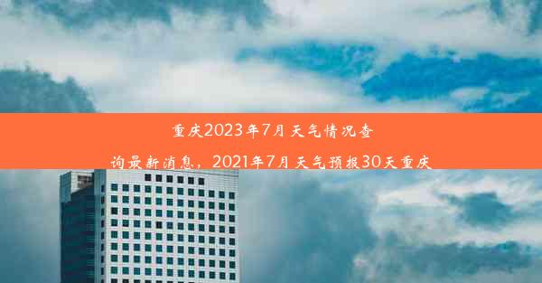 重庆2023年7月天气情况查询最新消息，2021年7月天气预报30天重庆