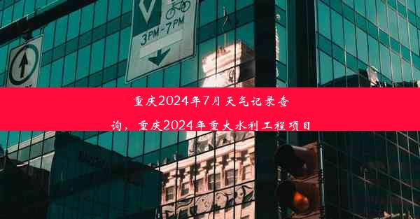 重庆2024年7月天气记录查询，重庆2024年重大水利工程项目