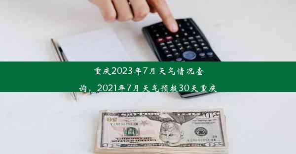 重庆2023年7月天气情况查询，2021年7月天气预报30天重庆