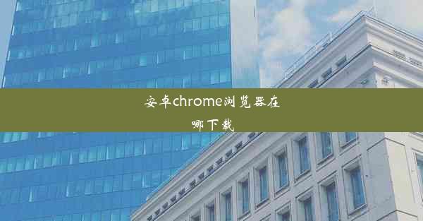 安卓chrome浏览器在哪下载