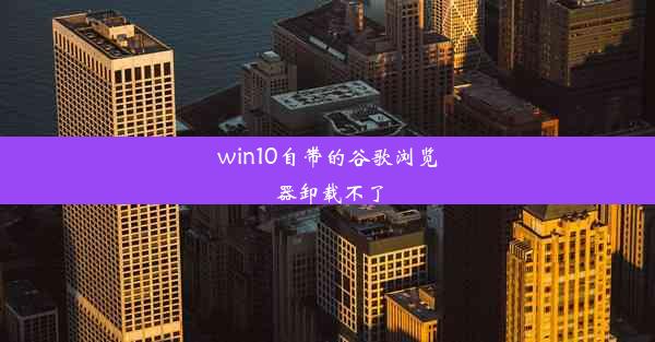 win10自带的谷歌浏览器卸载不了