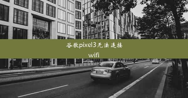 谷歌pixel3无法连接wifi