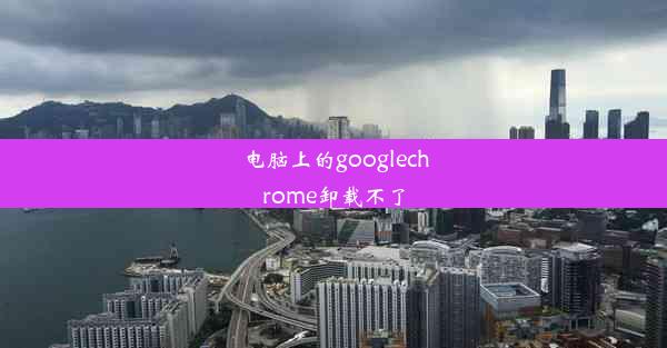 电脑上的googlechrome卸载不了