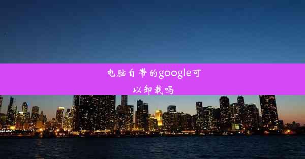 电脑自带的google可以卸载吗