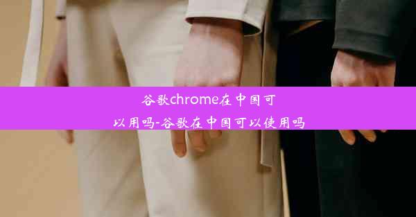 谷歌chrome在中国可以用吗-谷歌在中国可以使用吗