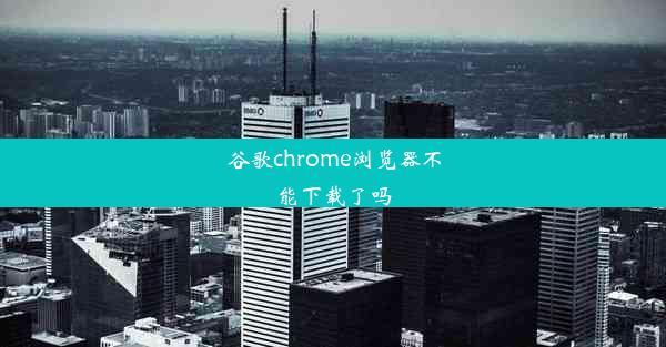 谷歌chrome浏览器不能下载了吗