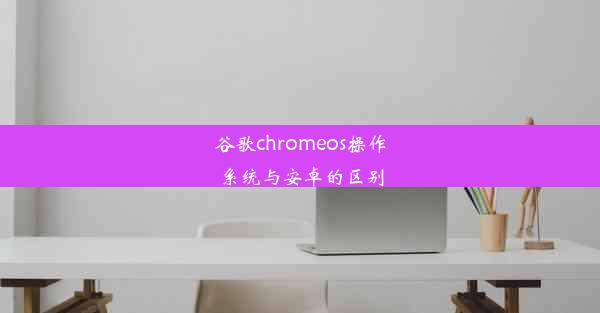 谷歌chromeos操作系统与安卓的区别